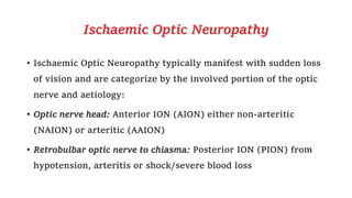 Ischaemic Optic Neuropathy
• Ischaemic Optic Neuropathy typically manifest with sudden loss
of vision and are categorize by the involved portion of the optic
nerve and aetiology:
• Optic nerve head: Anterior ION (AION) either non-arteritic
(NAION) or arteritic (AAION)
• Retrobulbar optic nerve to chiasma: Posterior ION (PION) from
hypotension, arteritis or shock/severe blood loss
 