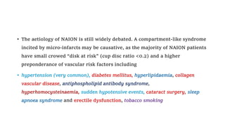 • The aetiology of NAION is still widely debated. A compartment-like syndrome
incited by micro-infarcts may be causative, as the majority of NAION patients
have small crowed “disk at risk” (cup disc ratio <0.2) and a higher
preponderance of vascular risk factors including
• hypertension (very common), diabetes mellitus, hyperlipidaemia, collagen
vascular disease, antiphospholipid antibody syndrome,
hyperhomocysteinaemia, sudden hypotensive events, cataract surgery, sleep
apnoea syndrome and erectile dysfunction, tobacco smoking
 