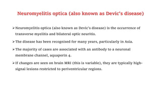 Neuromyelitis optica (also known as Devic’s disease)
Neuromyelitis optica (also known as Devic’s disease) is the occurrence of
transverse myelitis and bilateral optic neuritis.
The disease has been recognised for many years, particularly in Asia.
The majority of cases are associated with an antibody to a neuronal
membrane channel, aquaporin 4.
If changes are seen on brain MRI (this is variable), they are typically high-
signal lesions restricted to periventricular regions.
 