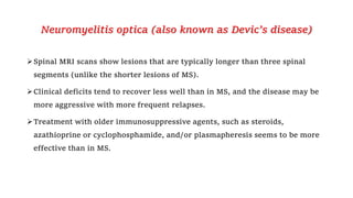 Neuromyelitis optica (also known as Devic’s disease)
Spinal MRI scans show lesions that are typically longer than three spinal
segments (unlike the shorter lesions of MS).
Clinical deficits tend to recover less well than in MS, and the disease may be
more aggressive with more frequent relapses.
Treatment with older immunosuppressive agents, such as steroids,
azathioprine or cyclophosphamide, and/or plasmapheresis seems to be more
effective than in MS.
 
