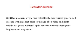 Schilder disease
Schilder disease, a very rare relentlessly progressive generalized
disease with an onset prior to the age of 10 years and death
within 1–2 years. Bilateral optic neuritis without subsequent
improvement may occur
 