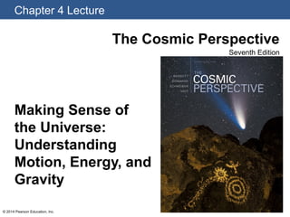 Chapter 4 Lecture
© 2014 Pearson Education, Inc.
The Cosmic Perspective
Seventh Edition
Making Sense of
the Universe:
Understanding
Motion, Energy, and
Gravity
 