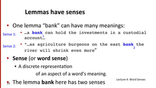 Lemmas	
  have	
  senses	
  
•  One	
  lemma	
  “bank”	
  can	
  have	
  many	
  meanings:	
  
•  …a bank can hold the investments in a custodial
account…!
•  “…as agriculture burgeons on the east bank the
river will shrink even more”	
  
•  Sense	
  (or	
  word	
  sense)	
  
•  A	
  discrete	
  representa(on	
  	
  
	
  	
  	
  	
  	
  	
  	
  	
  	
  	
  	
  	
  	
  	
  	
  	
  	
  	
  of	
  an	
  aspect	
  of	
  a	
  word’s	
  meaning.	
  
•  The	
  lemma	
  bank	
  here	
  has	
  two	
  senses	
  
1!
2!
Sense	
  1:	
  
Sense	
  2:	
  
Lecture	
  4:	
  Word	
  Senses	
  
14	
  
 