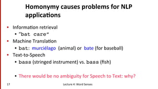 Homonymy	
  causes	
  problems	
  for	
  NLP	
  
applica$ons	
  
•  Informa(on	
  retrieval	
  
•  “bat care”!
•  Machine	
  Transla(on	
  
•  bat:	
  	
  murciélago	
  	
  (animal)	
  or	
  	
  bate	
  (for	
  baseball)	
  
•  Text-­‐to-­‐Speech	
  
•  bass	
  (stringed	
  instrument)	
  vs.	
  bass	
  (ﬁsh)	
  
•  There	
  would	
  be	
  no	
  ambiguity	
  for	
  Speech	
  to	
  Text:	
  why?	
  
Lecture	
  4:	
  Word	
  Senses	
  17	
  
 