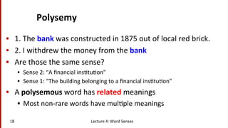Polysemy	
  
•  1.	
  The	
  bank	
  was	
  constructed	
  in	
  1875	
  out	
  of	
  local	
  red	
  brick.	
  
•  2.	
  I	
  withdrew	
  the	
  money	
  from	
  the	
  bank	
  	
  
•  Are	
  those	
  the	
  same	
  sense?	
  
•  Sense	
  2:	
  “A	
  ﬁnancial	
  ins(tu(on”	
  
•  Sense	
  1:	
  “The	
  building	
  belonging	
  to	
  a	
  ﬁnancial	
  ins(tu(on”	
  
•  A	
  polysemous	
  word	
  has	
  related	
  meanings	
  
•  Most	
  non-­‐rare	
  words	
  have	
  mul(ple	
  meanings	
  
Lecture	
  4:	
  Word	
  Senses	
  18	
  
 