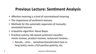 Previous	
  Lecture:	
  Sen$ment	
  Analysis	
  
•  Aﬀec(ve	
  meaning	
  is	
  a	
  kind	
  of	
  connota(onal	
  meaning	
  	
  
•  The	
  importance	
  of	
  sen(ment	
  lexicons	
  
•  Methods	
  for	
  the	
  automa(c	
  expansion	
  of	
  manually-­‐
annotated	
  lexicons	
  
•  A	
  baseline	
  algorithm:	
  Naive	
  Bayes	
  
•  Prac(cal	
  ac(vity:	
  ML-­‐based	
  sen(ment	
  classiﬁer:	
  
movie	
  reviews,	
  product	
  reviews,	
  restaurant	
  reviews…	
  
•  Results…	
  uhm…	
  	
  somehow	
  biassed	
  (short	
  text	
  vs	
  
long	
  texts);	
  never	
  a	
  full	
  posi(ve	
  polarity;	
  etc.	
  
2	
   Lecture	
  4:	
  Word	
  Senses	
  
 