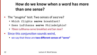 How	
  do	
  we	
  know	
  when	
  a	
  word	
  has	
  more	
  
than	
  one	
  sense?	
  
•  The	
  “zeugma”	
  test:	
  Two	
  senses	
  of	
  serve?	
  
•  Which flights serve breakfast?!
•  Does Lufthansa serve Philadelphia?!
•  ?Does	
  Lufhansa	
  serve	
  breakfast	
  and	
  San	
  Jose?	
  
•  Since	
  this	
  conjunc(on	
  sounds	
  weird,	
  	
  
•  we	
  say	
  that	
  these	
  are	
  two	
  diﬀerent	
  senses	
  of	
  “serve”	
  
Lecture	
  4:	
  Word	
  Senses	
  22	
  
 