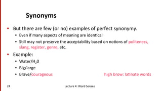 Synonyms	
  
•  But	
  there	
  are	
  few	
  (or	
  no)	
  examples	
  of	
  perfect	
  synonymy.	
  
•  Even	
  if	
  many	
  aspects	
  of	
  meaning	
  are	
  iden(cal	
  
•  S(ll	
  may	
  not	
  preserve	
  the	
  acceptability	
  based	
  on	
  no(ons	
  of	
  politeness,	
  
slang,	
  register,	
  genre,	
  etc.	
  
•  Example:	
  
•  Water/H20	
  
•  Big/large	
  
•  Brave/courageous 	
   	
   	
   	
  high	
  brow:	
  la(nate	
  words	
  
Lecture	
  4:	
  Word	
  Senses	
  24	
  
 