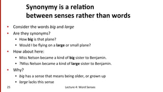 Synonymy	
  is	
  a	
  rela$on	
  	
  
between	
  senses	
  rather	
  than	
  words	
  
•  Consider	
  the	
  words	
  big	
  and	
  large	
  
•  Are	
  they	
  synonyms?	
  
•  How	
  big	
  is	
  that	
  plane?	
  
•  Would	
  I	
  be	
  ﬂying	
  on	
  a	
  large	
  or	
  small	
  plane?	
  
•  How	
  about	
  here:	
  
•  Miss	
  Nelson	
  became	
  a	
  kind	
  of	
  big	
  sister	
  to	
  Benjamin.	
  
•  ?Miss	
  Nelson	
  became	
  a	
  kind	
  of	
  large	
  sister	
  to	
  Benjamin.	
  
•  Why?	
  
•  big	
  has	
  a	
  sense	
  that	
  means	
  being	
  older,	
  or	
  grown	
  up	
  
•  large	
  lacks	
  this	
  sense	
  
Lecture	
  4:	
  Word	
  Senses	
  25	
  
 
