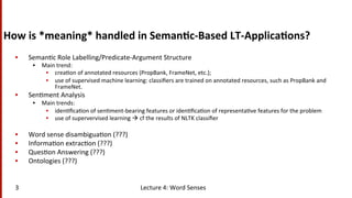 How	
  is	
  *meaning*	
  handled	
  in	
  Seman$c-­‐Based	
  LT-­‐Applica$ons?	
  
•  Seman(c	
  Role	
  Labelling/Predicate-­‐Argument	
  Structure	
  	
  
•  Main	
  trend:	
  
•  crea(on	
  of	
  annotated	
  resources	
  (PropBank,	
  FrameNet,	
  etc.);	
  	
  	
  
•  use	
  of	
  supervised	
  machine	
  learning:	
  classiﬁers	
  are	
  trained	
  on	
  annotated	
  resources,	
  such	
  as	
  PropBank	
  and	
  
FrameNet.	
  	
  
•  Sen(ment	
  Analysis	
  	
  
•  Main	
  trends:	
  
•  iden(ﬁca(on	
  of	
  sen(ment-­‐bearing	
  features	
  or	
  iden(ﬁca(on	
  of	
  representa(ve	
  features	
  for	
  the	
  problem	
  
•  use	
  of	
  supervervised	
  learning	
  à	
  cf	
  the	
  results	
  of	
  NLTK	
  classiﬁer	
  
•  Word	
  sense	
  disambigua(on	
  (???)	
  
•  Informa(on	
  extrac(on	
  (???)	
  
•  Ques(on	
  Answering	
  (???)	
  
•  Ontologies	
  (???)	
  
Lecture	
  4:	
  Word	
  Senses	
  3	
  
 
