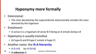 Hyponymy	
  more	
  formally	
  
•  Extensional:	
  
•  The	
  class	
  denoted	
  by	
  the	
  superordinate	
  extensionally	
  includes	
  the	
  class	
  
denoted	
  by	
  the	
  hyponym	
  
•  Entailment:	
  
•  A	
  sense	
  A	
  is	
  a	
  hyponym	
  of	
  sense	
  B	
  if	
  being	
  an	
  A	
  entails	
  being	
  a	
  B	
  
•  Hyponymy	
  is	
  usually	
  transi(ve	
  	
  
•  (A	
  hypo	
  B	
  and	
  B	
  hypo	
  C	
  entails	
  A	
  hypo	
  C)	
  
•  Another	
  name:	
  the	
  IS-­‐A	
  hierarchy	
  
•  A	
  IS-­‐A	
  B	
  	
  	
  	
  	
  	
  (or	
  A	
  ISA	
  B)	
  
•  B	
  subsumes	
  A	
  
Lecture	
  4:	
  Word	
  Senses	
  30	
  
 