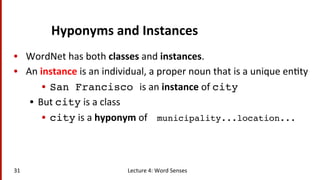 Hyponyms	
  and	
  Instances	
  
•  WordNet	
  has	
  both	
  classes	
  and	
  instances.	
  
•  An	
  instance	
  is	
  an	
  individual,	
  a	
  proper	
  noun	
  that	
  is	
  a	
  unique	
  en(ty	
  
•  San Francisco is	
  an	
  instance	
  of	
  city!
•  But	
  city	
  is	
  a	
  class	
  
•  city	
  is	
  a	
  hyponym	
  of	
  	
  	
  	
  municipality...location...!
31	
   Lecture	
  4:	
  Word	
  Senses	
  
 