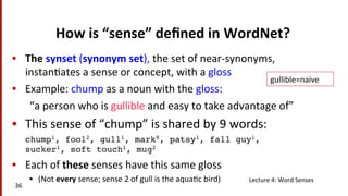 How	
  is	
  “sense”	
  deﬁned	
  in	
  WordNet?	
  
•  The	
  synset	
  (synonym	
  set),	
  the	
  set	
  of	
  near-­‐synonyms,	
  
instan(ates	
  a	
  sense	
  or	
  concept,	
  with	
  a	
  gloss	
  
•  Example:	
  chump	
  as	
  a	
  noun	
  with	
  the	
  gloss:	
  
“a	
  person	
  who	
  is	
  gullible	
  and	
  easy	
  to	
  take	
  advantage	
  of”	
  
•  This	
  sense	
  of	
  “chump”	
  is	
  shared	
  by	
  9	
  words:	
  
chump1, fool2, gull1, mark9, patsy1, fall guy1,
sucker1, soft touch1, mug2!
•  Each	
  of	
  these	
  senses	
  have	
  this	
  same	
  gloss	
  
•  (Not	
  every	
  sense;	
  sense	
  2	
  of	
  gull	
  is	
  the	
  aqua(c	
  bird)	
  
	
  
Lecture	
  4:	
  Word	
  Senses	
  
36	
  
gullible=naive	
  
 