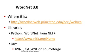 WordNet	
  3.0	
  
•  Where	
  it	
  is:	
  
•  hgp://wordnetweb.princeton.edu/perl/webwn	
  
•  Libraries	
  
•  Python:	
  	
  WordNet	
  	
  from	
  NLTK	
  
•  hgp://www.nltk.org/Home	
  
•  Java:	
  
•  JWNL,	
  extJWNL	
  on	
  sourceforge	
  Lecture	
  4:	
  Word	
  Senses	
  
 