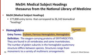 Synset
•  MeSH	
  (Medical	
  Subject	
  Headings)	
  
•  177,000	
  entry	
  terms	
  	
  that	
  correspond	
  to	
  26,142	
  biomedical	
  
“headings”	
  
•  Hemoglobins	
  
Entry	
  Terms:	
  	
  Eryhem,	
  Ferrous	
  Hemoglobin,	
  Hemoglobin	
  
Deﬁni$on:	
  	
  The	
  oxygen-­‐carrying	
  proteins	
  of	
  ERYTHROCYTES.	
  
They	
  are	
  found	
  in	
  all	
  vertebrates	
  and	
  some	
  invertebrates.	
  
The	
  number	
  of	
  globin	
  subunits	
  in	
  the	
  hemoglobin	
  quaternary	
  
structure	
  diﬀers	
  between	
  species.	
  Structures	
  range	
  from	
  
monomeric	
  to	
  a	
  variety	
  of	
  mul(meric	
  arrangements	
  
MeSH:	
  Medical	
  Subject	
  Headings	
  
thesaurus	
  from	
  the	
  Na$onal	
  Library	
  of	
  Medicine	
  
Lecture	
  4:	
  Word	
  Senses	
  50	
  
 