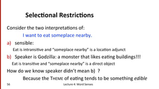 Selec$onal	
  Restric$ons	
  
Consider	
  the	
  two	
  interpreta(ons	
  of:	
  
	
  I	
  want	
  to	
  eat	
  someplace	
  nearby.	
  	
  
a)  sensible: 	
  	
  
Eat	
  is	
  intransi(ve	
  and	
  “someplace	
  nearby”	
  is	
  a	
  loca(on	
  adjunct	
  
b)  Speaker	
  is	
  Godzilla:	
  a	
  monster	
  that	
  likes	
  ea(ng	
  buildings!!!	
  
	
  	
  	
  	
  	
  Eat	
  is	
  transi(ve	
  and	
  “someplace	
  nearby”	
  is	
  a	
  direct	
  object	
  
How	
  do	
  we	
  know	
  speaker	
  didn’t	
  mean	
  b)	
  	
  ?	
  
	
  Because	
  the	
  THEME	
  of	
  ea(ng	
  tends	
  to	
  be	
  something	
  edible	
  
56	
   Lecture	
  4:	
  Word	
  Senses	
  
 