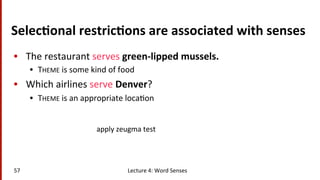 Selec$onal	
  restric$ons	
  are	
  associated	
  with	
  senses	
  
•  The	
  restaurant	
  serves	
  green-­‐lipped	
  mussels.	
  	
  
•  THEME	
  is	
  some	
  kind	
  of	
  food	
  
•  Which	
  airlines	
  serve	
  Denver?	
  	
  
•  THEME	
  is	
  an	
  appropriate	
  loca(on	
  
57	
   Lecture	
  4:	
  Word	
  Senses	
  
apply	
  zeugma	
  test	
  
 