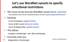 Let’s	
  use	
  WordNet	
  synsets	
  to	
  specify	
  
selec$onal	
  restric$ons	
  
•  The	
  THEME	
  of	
  eat	
  must	
  be	
  WordNet	
  synset	
  {food,	
  nutrient}	
  	
  
“any	
  substance	
  that	
  can	
  be	
  metabolized	
  by	
  an	
  animal	
  to	
  give	
  energy	
  and	
  build	
  8ssue”	
  
•  Similarly	
  
THEME	
  of	
  imagine:	
  synset	
  {en(ty}	
  
THEME	
  of	
  li=:	
  synset	
  {physical	
  en(ty}	
  
THEME	
  of	
  diagonalize:	
  synset	
  {matrix}	
  	
  
•  This	
  allows	
  
imagine	
  a	
  hamburger	
  	
  and	
  	
  li=	
  a	
  hamburger,	
  	
  
•  Correctly	
  rules	
  out	
  	
  
diagonalize	
  a	
  hamburger.	
  	
  59	
   Lecture	
  4:	
  Word	
  Senses	
  
 