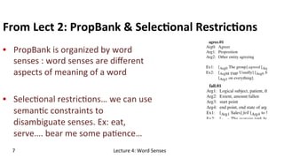 From	
  Lect	
  2:	
  PropBank	
  &	
  Selec$onal	
  Restric$ons	
  
•  PropBank	
  is	
  organized	
  by	
  word	
  
senses	
  :	
  word	
  senses	
  are	
  diﬀerent	
  
aspects	
  of	
  meaning	
  of	
  a	
  word	
  
•  Selec(onal	
  restric(ons…	
  we	
  can	
  use	
  
seman(c	
  constraints	
  to	
  
disambiguate	
  senses.	
  Ex:	
  eat,	
  
serve….	
  bear	
  me	
  some	
  pa(ence…	
  
7	
   Lecture	
  4:	
  Word	
  Senses	
  
 