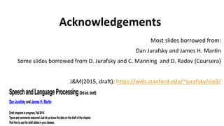 Acknowledgements
Most	
  slides	
  borrowed	
  from:	
  
Dan	
  Jurafsky	
  and	
  James	
  H.	
  Mar(n	
  
Some	
  slides	
  borrowed	
  from	
  D.	
  Jurafsky	
  and	
  C.	
  Manning	
  	
  and	
  D.	
  Radev	
  (Coursera)	
  
	
  
J&M(2015,	
  draf):	
  hgps://web.stanford.edu/~jurafsky/slp3/	
  	
  
	
  
	
  	
  	
  
 