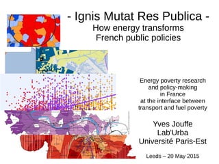 - Ignis Mutat Res Publica -
How energy transforms
French public policies
Energy poverty research
and policy-making
in France
at the interface between
transport and fuel poverty
Yves Jouffe
Lab'Urba
Université Paris-Est
Leeds – 20 May 2015
 