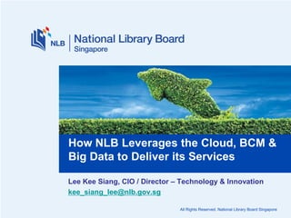 How NLB Leverages the Cloud, BCM &
Big Data to Deliver its Services
Lee Kee Siang, CIO / Director – Technology & Innovation
kee_siang_lee@nlb.gov.sg
All Rights Reserved. National Library Board Singapore

 