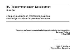 ITU Telecommunication Development
Bureau:
Dispute Resolution in Telecommunications
การแก ้ไขปัญหาดวามขัดแย ้งในอุตสาหกรรมโทรคมนาคม
Workshop on Telecommunication Policy and Regulation for Competition,
Bangkok, Thailand
12 July 2005
Scott W Minehane
Windsor Place Consulting
 