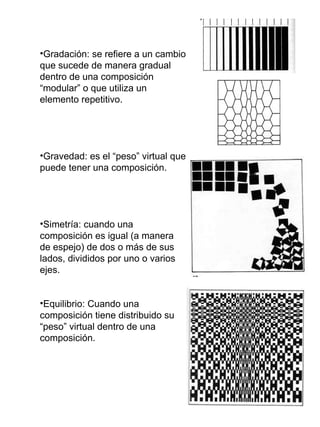 Gradación: se refiere a un cambio que sucede de manera gradual dentro de una composición “modular” o que utiliza un elemento repetitivo. Gravedad: es el “peso” virtual que puede tener una composición. Simetría: cuando una composición es igual (a manera de espejo) de dos o más de sus lados, divididos por uno o varios ejes. Equilibrio: Cuando una composición tiene distribuido su “peso” virtual dentro de una composición. 