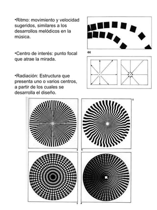 Ritmo: movimiento y velocidad sugeridos, similares a los desarrollos melódicos en la música. Centro de interés: punto focal que atrae la mirada. Radiación: Estructura que presenta uno o varios centros, a partir de los cuales se desarrolla el diseño. 