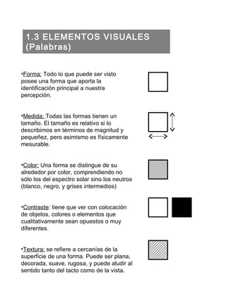 1.3 ELEMENTOS VISUALES (Palabras) Forma:  Todo lo que puede ser visto posee una forma que aporta la identificación principal a nuestra percepción. Medida:  Todas las formas tienen un tamaño. El tamaño es relativo si lo describimos en términos de magnitud y pequeñez, pero asimismo es físicamente mesurable. Color:  Una forma se distingue de su alrededor por color, comprendiendo no sólo los del espectro solar sino los neutros (blanco, negro, y grises intermedios) Contraste : tiene que ver con colocación de objetos, colores o elementos que cualitativamente sean opuestos o muy diferentes. Textura:  se refiere a cercanías de la superficie de una forma. Puede ser plana, decorada, suave, rugosa, y puede aludir al sentido tanto del tacto como de la vista. 