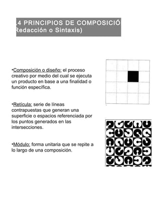1.4 PRINCIPIOS DE COMPOSICIÓN (Redacción o Sintaxis) Composición o diseño:  el proceso creativo por medio del cual se ejecuta un producto en base a una finalidad o función específica. Retícula:  serie de líneas contrapuestas que generan una superficie o espacios referenciada por los puntos generados en las intersecciones. Módulo:  forma unitaria que se repite a lo largo de una composición. 
