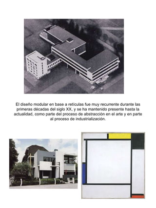 El diseño modular en base a retículas fue muy recurrente durante las primeras décadas del siglo XX, y se ha mantenido presente hasta la actualidad, como parte del proceso de abstracción en el arte y en parte al proceso de industrialización. 