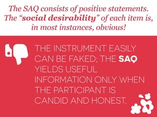 The SAQ consists of positive statements.
The “social desirability” of each item is,
in most instances, obvious!
THE INSTRUMENT EASILY
CAN BE FAKED; THE SAQ
YIELDS USEFUL
INFORMATION ONLY WHEN
THE PARTICIPANT IS
CANDID AND HONEST.
Y
 