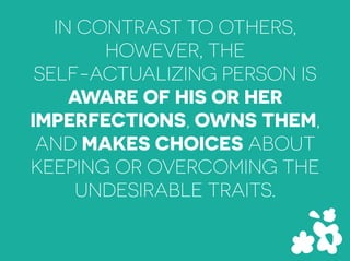 IN CONTRAST TO OTHERS,
HOWEVER, THE
SELF-ACTUALIZING PERSON IS
AWARE OF HIS OR HER
IMPERFECTIONS, OWNS THEM,
AND MAKES CHOICES ABOUT
KEEPING OR OVERCOMING THE
UNDESIRABLE TRAITS.
 