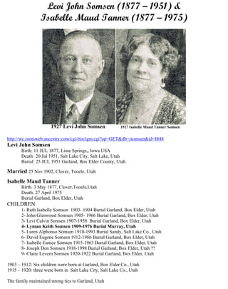 Levi John Somsen (1877 – 1951) &
Isabelle Maud Tanner (1877 – 1975)
http://wc.rootsweb.ancestry.com/cgi-bin/igm.cgi?op=GET&db=jsomsen&id=I848
Levi John Somsen
Birth: 11 JUL 1877, Lime Springs,, Iowa USA
Death: 20 Jul 1951, Salt Lake City, Salt Lake, Utah
Burial: 25 JUL 1951 Garland, Box Elder County, Utah
Married 25 Nov 1902, Clover, Tooele, Utah
Isabelle Maud Tanner
Birth: 3 May 1877, Clover,Tooele,Utah
Death: 27 April 1975
Burial Garland, Box Elder, Utah
CHILDREN
1- Ruth Isabelle Somson 1903- 1904 Burial Garland, Box Elder, Utah
2- John Glenwood Somsen 1905- 1966 Burial Garland, Box Elder, Utah
3- Levi Calvin Somsen 1907-1958 Burial Garland, Box Elder, Utah
4- Lyman Keith Somsen 1909-1976 Burial Murray, Utah
5- Laren Alphonso Somsen 1910-1993 Burial Sandy, Salt Lake Co., Utah
6- David Eugene Somsen 1912-1986 Burial Garland, Box Elder, Utah
7- Isabelle Eunice Somsen 1915-1963 Burial Garland, Box Elder, Utah
8- Joseph Don Somsen 1918-1998 Burial Garland, Box Elder, Utah ??
9- Claire Levern Somsen 1920-1922 Burial Garland, Box Elder, Utah
1903 – 1912: Six children were born at Garland, Box Elder Co., Utah.
1915 – 1920: three were born in Salt Lake City, Salt Lake Co., Utah
The family maintained strong ties to Garland, Utah
 