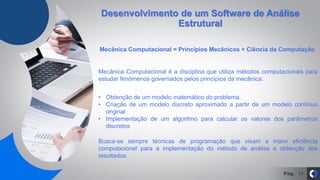 Pág. 18
Desenvolvimento de um Software de Análise
Estrutural
Mecânica Computacional = Princípios Mecânicos + Ciência da Computação
Mecânica Computacional é a disciplina que utiliza métodos computacionais para
estudar fenômenos governados pelos princípios da mecânica.
• Obtenção de um modelo matemático do problema.
• Criação de um modelo discreto aproximado a partir de um modelo contínuo
original
• Implementação de um algoritmo para calcular os valores dos parâmetros
discretos
Busca-se sempre técnicas de programação que visam a maior eficiência
computacional para a implementação do método de análise e obtenção dos
resultados.
 