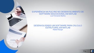 Pág. 2
EXPERIÊNCIA NA PUC-RIO NO DESENVOLVIMENTO DE
SOFTWARE EDUCACIONAL EM MATLAB
Luiz Fernando Martha
DESENVOLVENDO UM SOFTWARE PARA CÁLCULO
ESTRUTURAL EM MATLAB
Rafael Rangel
 