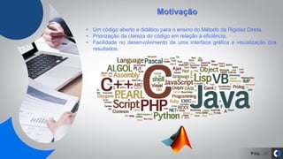 Pág. 20
• Um código aberto e didático para o ensino do Método da Rigidez Direta.
• Priorização da clareza do código em relação à eficiência.
• Facilidade no desenvolvimento de uma interface gráfica e visualização dos
resultados.
Motivação
 