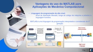Pág. 21
Vantagens do uso do MATLAB para
Aplicações de Mecânica Computacional
• Linguagem de programação de alto nível:
Nível de abstração elevado, longe do código de máquina e próximo à
linguagem humana.
MATLAB é uma linguagem de programação interpretada e considerada de 4ª
geração.
 