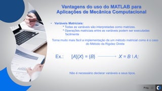 Pág. 22
• Variáveis Matriciais:
* Todas as variáveis são interpretadas como matrizes.
* Operações matriciais entre as variáveis podem ser executadas
facilmente
Ex.: [A]{X} = {B} X = B  A;
Torna muito mais fácil a implementação de um método matricial como é o caso
do Método da Rigidez Direta
Não é necessário declarar variáveis e seus tipos.
Vantagens do uso do MATLAB para
Aplicações de Mecânica Computacional
 