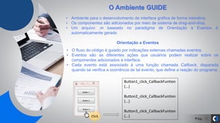 Pág. 27
O Ambiente GUIDE
Orientação a Eventos
• Ambiente para o desenvolvimento de interface gráfica de forma interativa.
• Os componentes são adicionados por meio de sistema de drag-and-drop.
• Um arquivo .m baseado no paradigma de Orientação a Eventos é
automaticamente gerado
• O fluxo do código é guiado por indicações externas chamadas eventos.
• Eventos são as diferentes ações que usuários podem realizar sobre os
componentes adicionados à interface.
• Cada evento está associado à uma função chamada Callback, disparada
quando se verifica a ocorrência de tal evento, que define a reação do programa.
Button1_click_CallbackFuntion
{...}
Button2_click_CallbackFuntion
{...}
Button3_click_CallbackFuntion
{...}Click
 