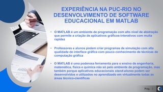 Pág.
EXPERIÊNCIA NA PUC-RIO NO
DESENVOLVIMENTO DE SOFTWARE
EDUCACIONAL EM MATLAB
3
• O MATLAB é um ambiente de programação com alto nível de abstração
que permite a criação de aplicativos gráficos-interativos com muita
rapidez
• Professores e alunos podem criar programas de simulação com alta
qualidade de interface gráfica com pouco conhecimento de técnicas de
computação gráfica
• O MATLAB é uma poderosa ferramenta para o ensino de engenharia,
matemática, física e química não só pelo ambiente de programação, mas
também porque aplicativos educacionais stand-alones podem ser
desenvolvidos e utilizados no aprendizado em virtualmente todas as
áreas técnico-científicas
 