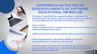 Pág. 4
• O Instituto Tecgraf/PUC-Rio, seguindo tradição e experiência no
desenvolvimento de software educacional para engenharia, está ativo
no uso do MATLAB para aumentar sua contribuição na área
EXPERIÊNCIA NA PUC-RIO NO
DESENVOLVIMENTO DE SOFTWARE
EDUCACIONAL EM MATLAB
• Outros departamentos e laboratórios também já iniciaram
desenvolvimentos de programas educacionais
• O Centro Técnico Científico (CTC) da PUC-Rio está atento para essa
nova realidade e planeja cursos para desenvolvimento de aplicativos
gráficos no ambiente MATLAB
• Dois exemplos:
e-Mohr: programa gráfico interativo para ensino de círculo de Mohr para
estado bidimensional de tensões
LESM: Linear Elements Structure Model, software para análise estrutural
 