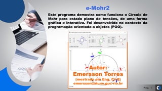 Pág.
e-Mohr2
5
Este programa demostra como funciona o Círculo de
Mohr para estado plano de tensões, de uma forma
gráfica e interativa. Foi desenvolvido no contexto da
programação orientada a objetos (POO).
Autor:
Emersson Torres
(mestrado em Eng. Civil)
emersson@aluno.puc-rio.br
 