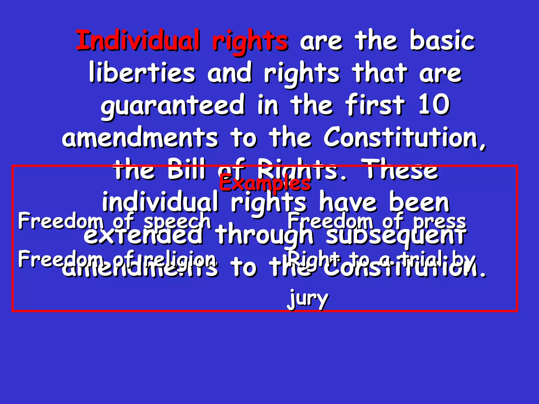 Individual rights  are the basic liberties and rights that are guaranteed in the first 10 amendments to the Constitution, the Bill of Rights. These individual rights have been extended through subsequent amendments to the Constitution. Examples Freedom of speech Freedom of press Freedom of religion Right to a trial by  jury 