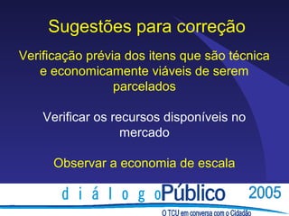 Sugestões para correção
Verificação prévia dos itens que são técnica
   e economicamente viáveis de serem
                 parcelados

    Verificar os recursos disponíveis no
                   mercado

      Observar a economia de escala
 