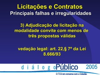 Licitações e Contratos
Principais falhas e irregularidades

   3) Adjudicação de licitação na
 modalidade convite com menos de
       três propostas válidas

   vedação legal: art. 22,§ 7º da Lei
              8.666/93
 