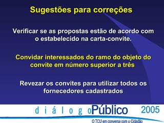 Sugestões para correções

Verificar se as propostas estão de acordo com
        o estabelecido na carta-convite.

Convidar interessados do ramo do objeto do
    convite em número superior a três

  Revezar os convites para utilizar todos os
         fornecedores cadastrados
 