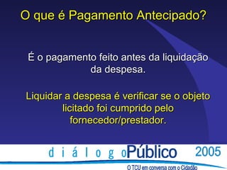 O que é Pagamento Antecipado?


 É o pagamento feito antes da liquidação
             da despesa.

Liquidar a despesa é verificar se o objeto
        licitado foi cumprido pelo
           fornecedor/prestador.
 