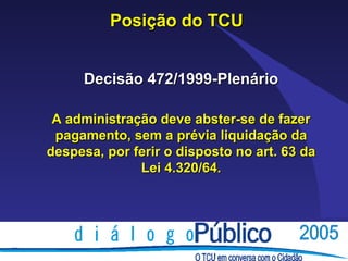 Posição do TCU


     Decisão 472/1999-Plenário

 A administração deve abster-se de fazer
 pagamento, sem a prévia liquidação da
despesa, por ferir o disposto no art. 63 da
              Lei 4.320/64.
 